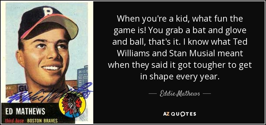 When you're a kid, what fun the game is! You grab a bat and glove and ball, that's it. I know what Ted Williams and Stan Musial meant when they said it got tougher to get in shape every year. - Eddie Mathews