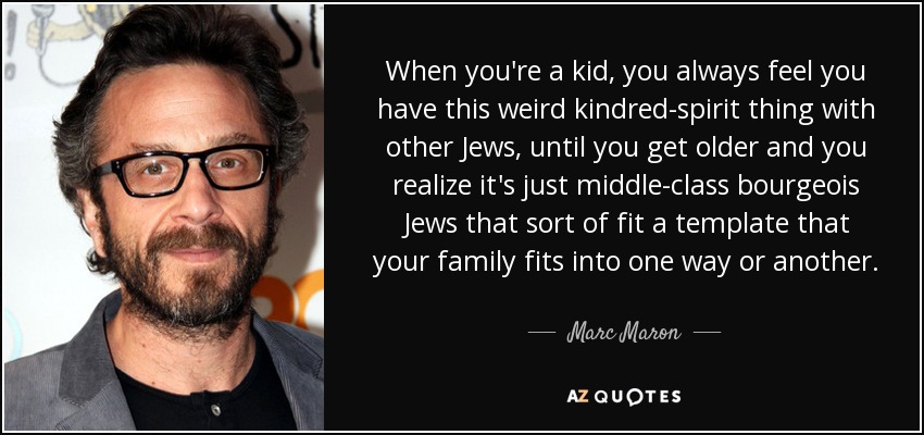 When you're a kid, you always feel you have this weird kindred-spirit thing with other Jews, until you get older and you realize it's just middle-class bourgeois Jews that sort of fit a template that your family fits into one way or another. - Marc Maron