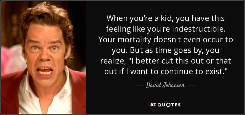 When you're a kid, you have this feeling like you're indestructible. Your mortality doesn't even occur to you. But as time goes by, you realize, 