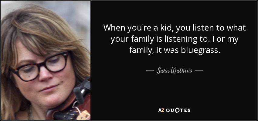 When you're a kid, you listen to what your family is listening to. For my family, it was bluegrass. - Sara Watkins