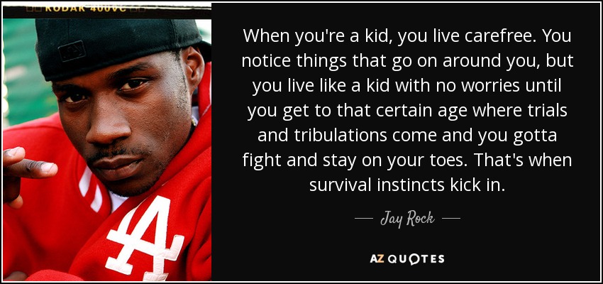When you're a kid, you live carefree. You notice things that go on around you, but you live like a kid with no worries until you get to that certain age where trials and tribulations come and you gotta fight and stay on your toes. That's when survival instincts kick in. - Jay Rock