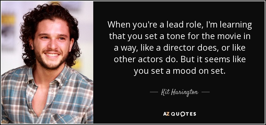 When you're a lead role, I'm learning that you set a tone for the movie in a way, like a director does, or like other actors do. But it seems like you set a mood on set. - Kit Harington