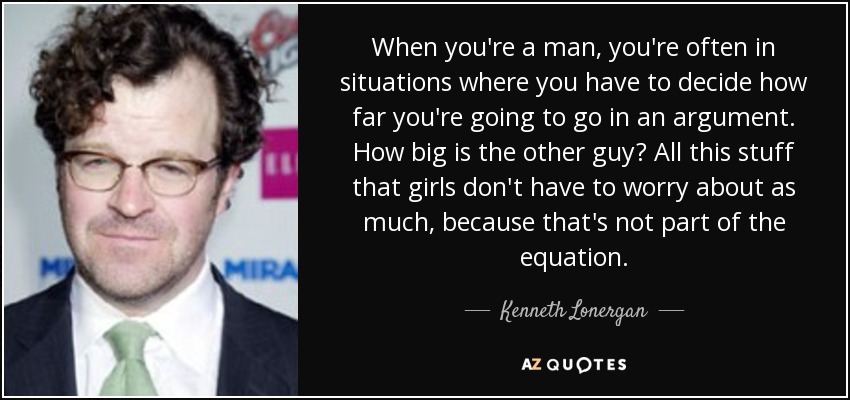When you're a man, you're often in situations where you have to decide how far you're going to go in an argument. How big is the other guy? All this stuff that girls don't have to worry about as much, because that's not part of the equation. - Kenneth Lonergan