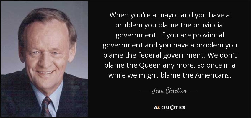 When you're a mayor and you have a problem you blame the provincial government. If you are provincial government and you have a problem you blame the federal government. We don't blame the Queen any more, so once in a while we might blame the Americans. - Jean Chretien