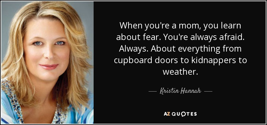 When you're a mom, you learn about fear. You're always afraid. Always. About everything from cupboard doors to kidnappers to weather. - Kristin Hannah