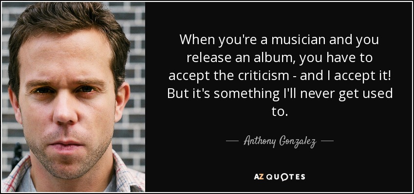When you're a musician and you release an album, you have to accept the criticism - and I accept it! But it's something I'll never get used to. - Anthony Gonzalez