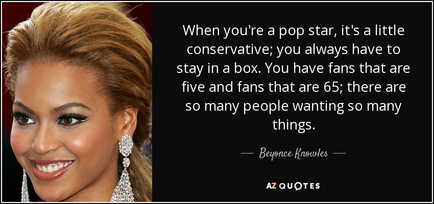 When you're a pop star, it's a little conservative; you always have to stay in a box. You have fans that are five and fans that are 65; there are so many people wanting so many things. - Beyonce Knowles