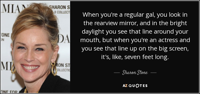 When you're a regular gal, you look in the rearview mirror, and in the bright daylight you see that line around your mouth, but when you're an actress and you see that line up on the big screen, it's, like, seven feet long. - Sharon Stone