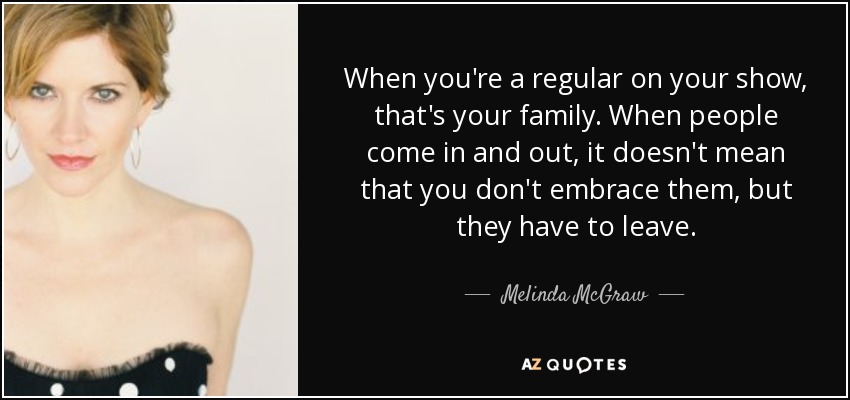 When you're a regular on your show, that's your family. When people come in and out, it doesn't mean that you don't embrace them, but they have to leave. - Melinda McGraw