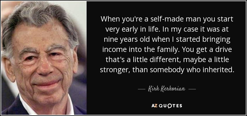 When you're a self-made man you start very early in life. In my case it was at nine years old when I started bringing income into the family. You get a drive that's a little different, maybe a little stronger, than somebody who inherited . - Kirk Kerkorian