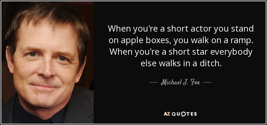 When you're a short actor you stand on apple boxes, you walk on a ramp. When you're a short star everybody else walks in a ditch. - Michael J. Fox