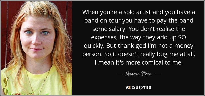 When you're a solo artist and you have a band on tour you have to pay the band some salary. You don't realise the expenses, the way they add up SO quickly. But thank god I'm not a money person. So it doesn't really bug me at all, I mean it's more comical to me. - Marnie Stern