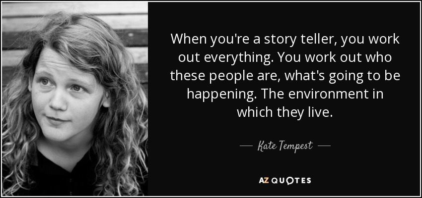When you're a story teller, you work out everything. You work out who these people are, what's going to be happening. The environment in which they live. - Kate Tempest