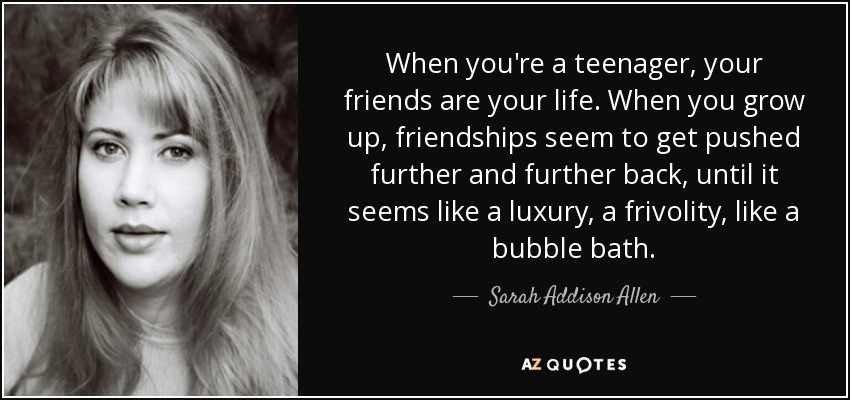 When you're a teenager, your friends are your life. When you grow up, friendships seem to get pushed further and further back, until it seems like a luxury, a frivolity, like a bubble bath. - Sarah Addison Allen