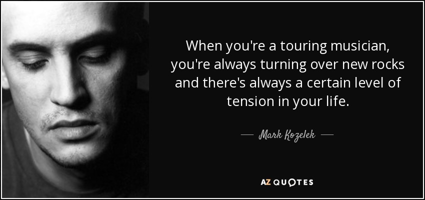 When you're a touring musician, you're always turning over new rocks and there's always a certain level of tension in your life. - Mark Kozelek