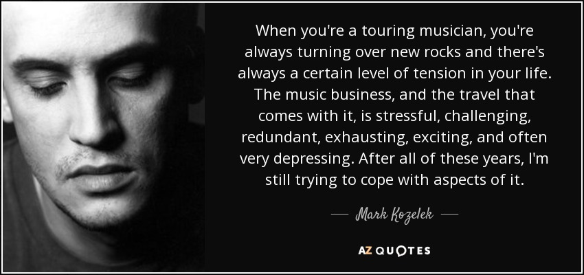 When you're a touring musician, you're always turning over new rocks and there's always a certain level of tension in your life. The music business, and the travel that comes with it, is stressful, challenging, redundant, exhausting, exciting, and often very depressing. After all of these years, I'm still trying to cope with aspects of it. - Mark Kozelek
