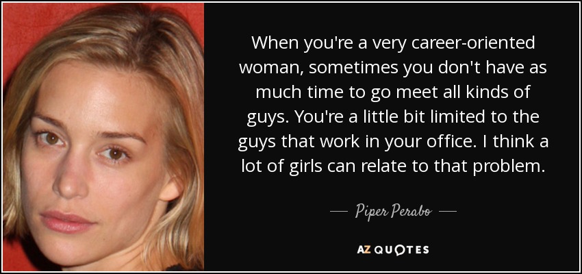 When you're a very career-oriented woman, sometimes you don't have as much time to go meet all kinds of guys. You're a little bit limited to the guys that work in your office. I think a lot of girls can relate to that problem. - Piper Perabo