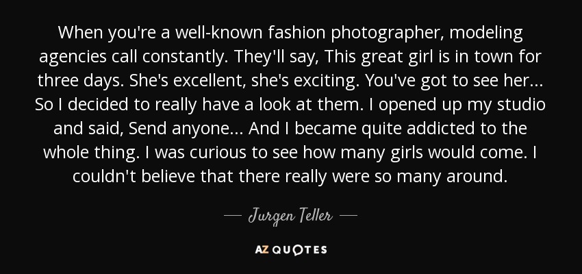 When you're a well-known fashion photographer, modeling agencies call constantly. They'll say, This great girl is in town for three days. She's excellent, she's exciting. You've got to see her... So I decided to really have a look at them. I opened up my studio and said, Send anyone... And I became quite addicted to the whole thing. I was curious to see how many girls would come. I couldn't believe that there really were so many around. - Jurgen Teller