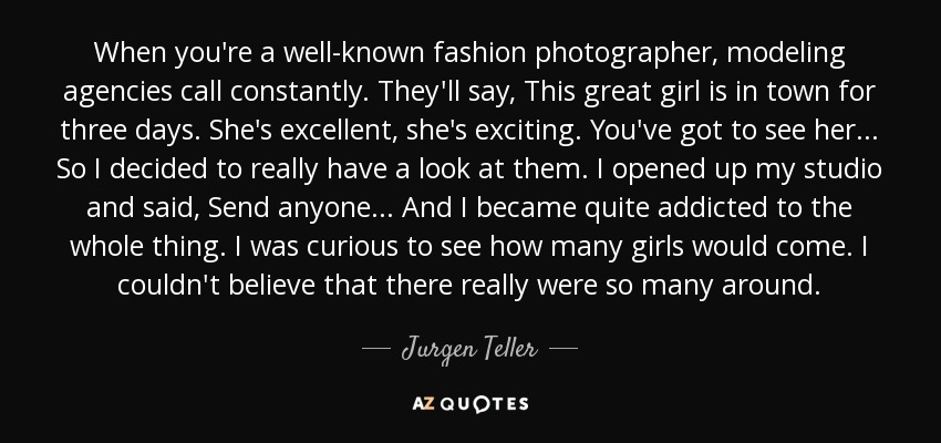 When you're a well-known fashion photographer, modeling agencies call constantly. They'll say, This great girl is in town for three days. She's excellent, she's exciting. You've got to see her... So I decided to really have a look at them. I opened up my studio and said, Send anyone... And I became quite addicted to the whole thing. I was curious to see how many girls would come. I couldn't believe that there really were so many around. - Jurgen Teller