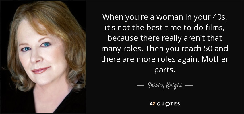 When you're a woman in your 40s, it's not the best time to do films, because there really aren't that many roles. Then you reach 50 and there are more roles again. Mother parts. - Shirley Knight