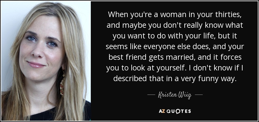 When you're a woman in your thirties, and maybe you don't really know what you want to do with your life, but it seems like everyone else does, and your best friend gets married, and it forces you to look at yourself. I don't know if I described that in a very funny way. - Kristen Wiig