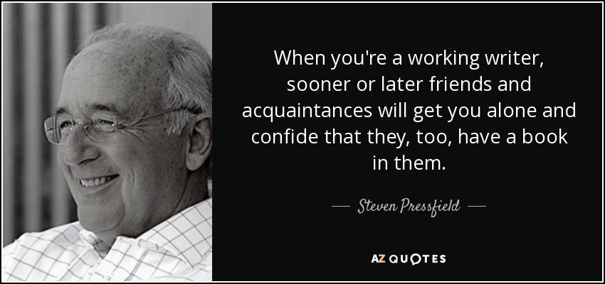 When you're a working writer, sooner or later friends and acquaintances will get you alone and confide that they, too, have a book in them. - Steven Pressfield