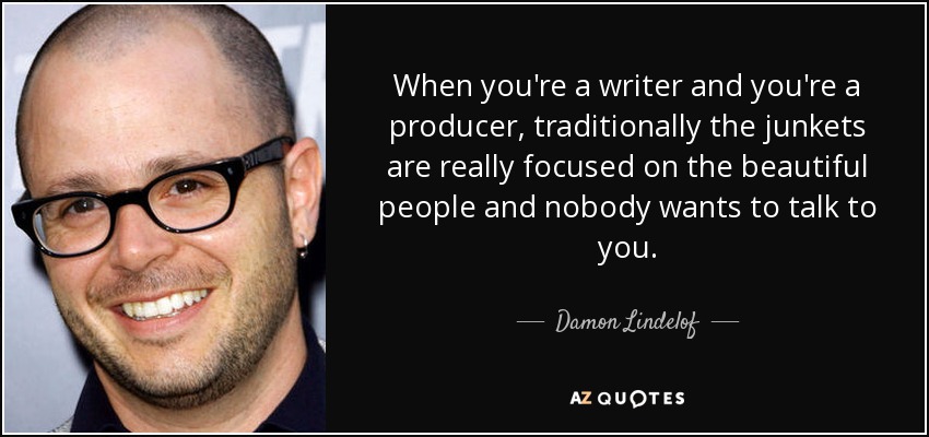 When you're a writer and you're a producer, traditionally the junkets are really focused on the beautiful people and nobody wants to talk to you. - Damon Lindelof
