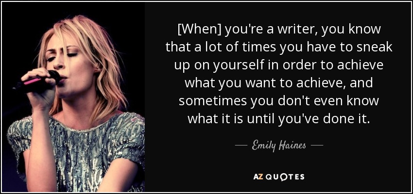 [When] you're a writer, you know that a lot of times you have to sneak up on yourself in order to achieve what you want to achieve, and sometimes you don't even know what it is until you've done it. - Emily Haines