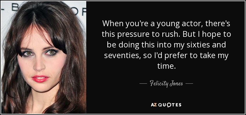 When you're a young actor, there's this pressure to rush. But I hope to be doing this into my sixties and seventies, so I'd prefer to take my time. - Felicity Jones