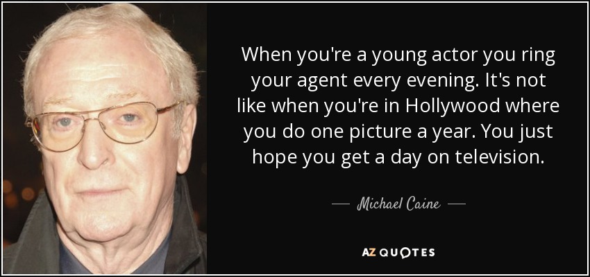 When you're a young actor you ring your agent every evening. It's not like when you're in Hollywood where you do one picture a year. You just hope you get a day on television. - Michael Caine