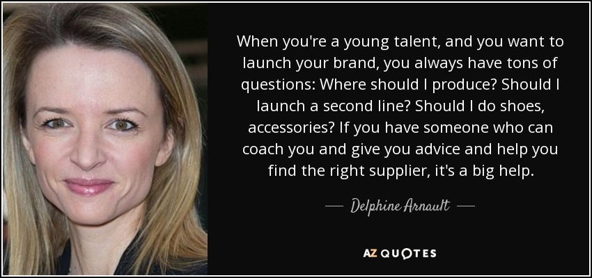 When you're a young talent, and you want to launch your brand, you always have tons of questions: Where should I produce? Should I launch a second line? Should I do shoes, accessories? If you have someone who can coach you and give you advice and help you find the right supplier, it's a big help. - Delphine Arnault