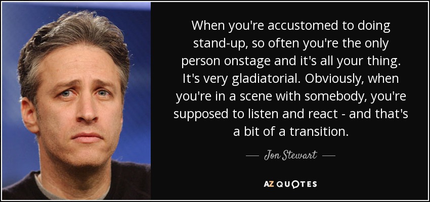 When you're accustomed to doing stand-up, so often you're the only person onstage and it's all your thing. It's very gladiatorial. Obviously, when you're in a scene with somebody, you're supposed to listen and react - and that's a bit of a transition. - Jon Stewart