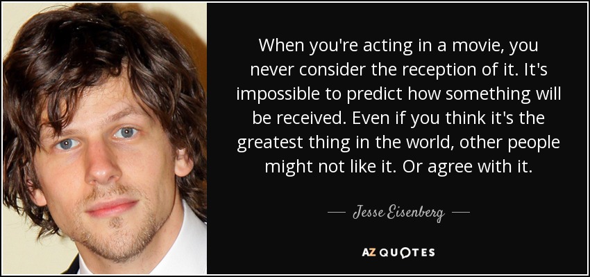 When you're acting in a movie, you never consider the reception of it. It's impossible to predict how something will be received. Even if you think it's the greatest thing in the world, other people might not like it. Or agree with it. - Jesse Eisenberg