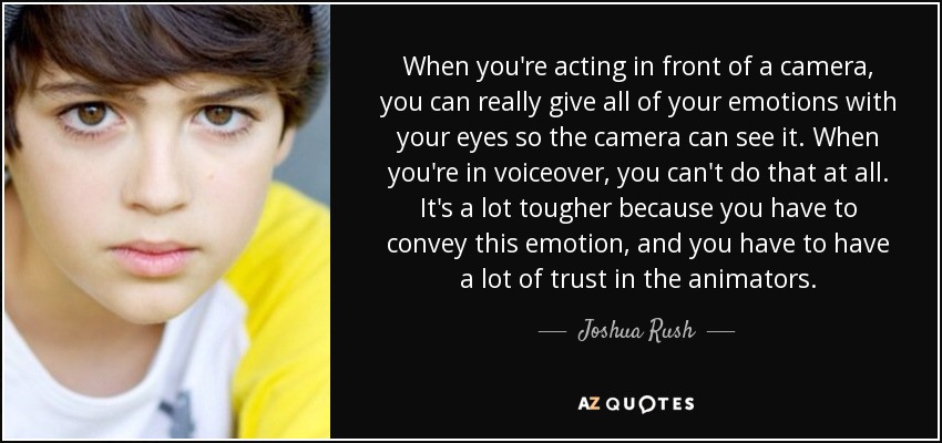 When you're acting in front of a camera, you can really give all of your emotions with your eyes so the camera can see it. When you're in voiceover, you can't do that at all. It's a lot tougher because you have to convey this emotion, and you have to have a lot of trust in the animators. - Joshua Rush