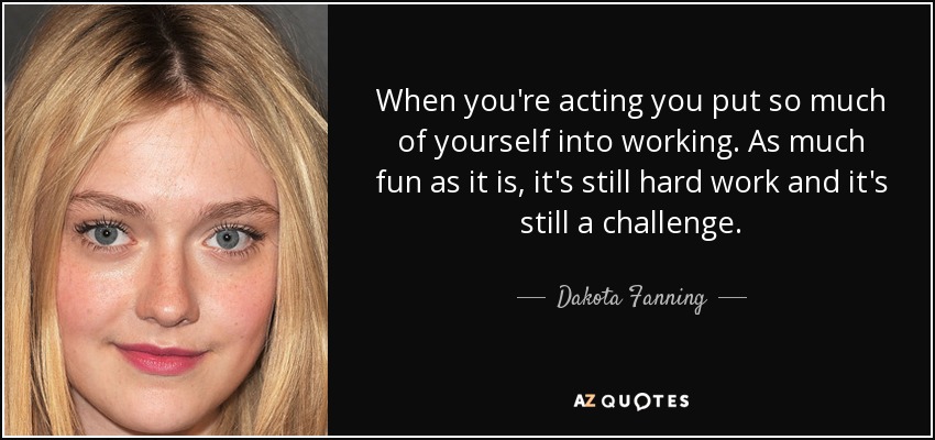 When you're acting you put so much of yourself into working. As much fun as it is, it's still hard work and it's still a challenge. - Dakota Fanning