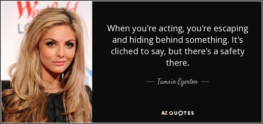 When you're acting, you're escaping and hiding behind something. It's cliched to say, but there's a safety there. - Tamsin Egerton