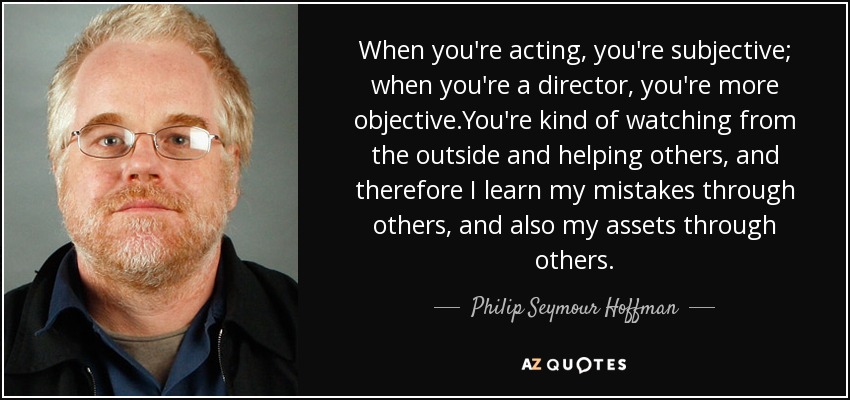 When you're acting, you're subjective; when you're a director, you're more objective.You're kind of watching from the outside and helping others, and therefore I learn my mistakes through others, and also my assets through others. - Philip Seymour Hoffman