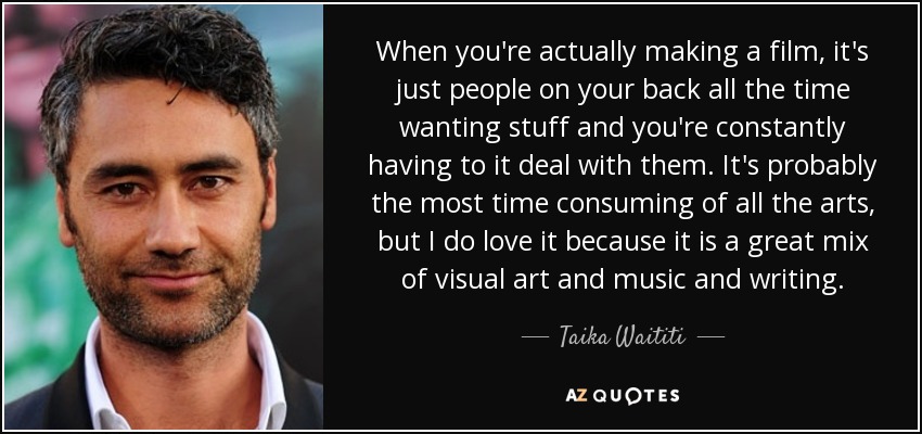 When you're actually making a film, it's just people on your back all the time wanting stuff and you're constantly having to it deal with them. It's probably the most time consuming of all the arts, but I do love it because it is a great mix of visual art and music and writing. - Taika Waititi