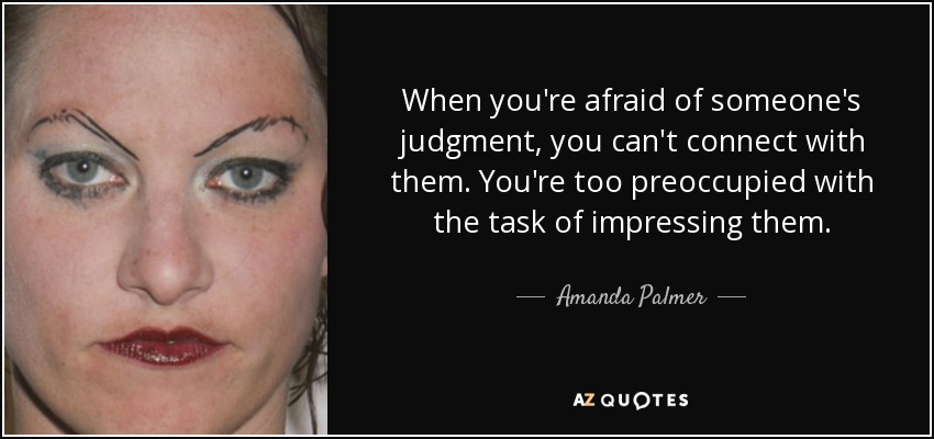 When you're afraid of someone's judgment, you can't connect with them. You're too preoccupied with the task of impressing them. - Amanda Palmer