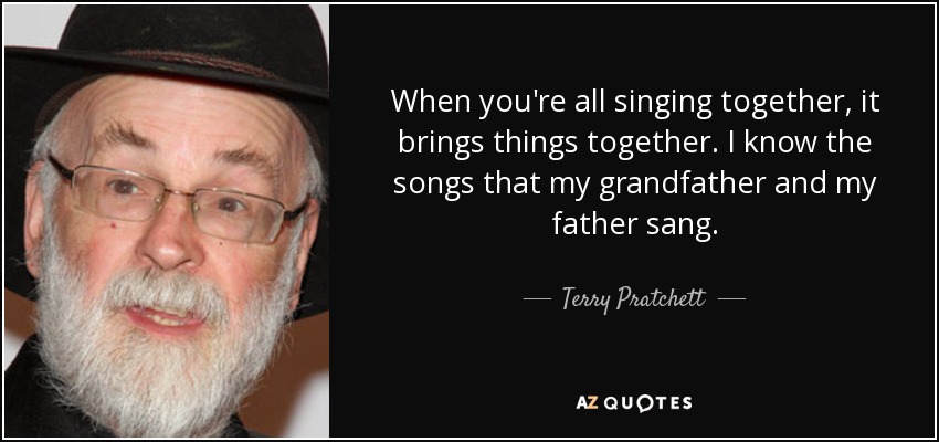When you're all singing together, it brings things together. I know the songs that my grandfather and my father sang. - Terry Pratchett