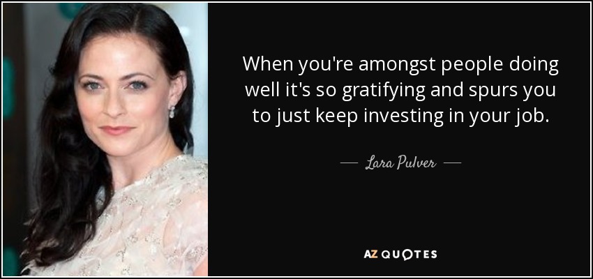 When you're amongst people doing well it's so gratifying and spurs you to just keep investing in your job. - Lara Pulver