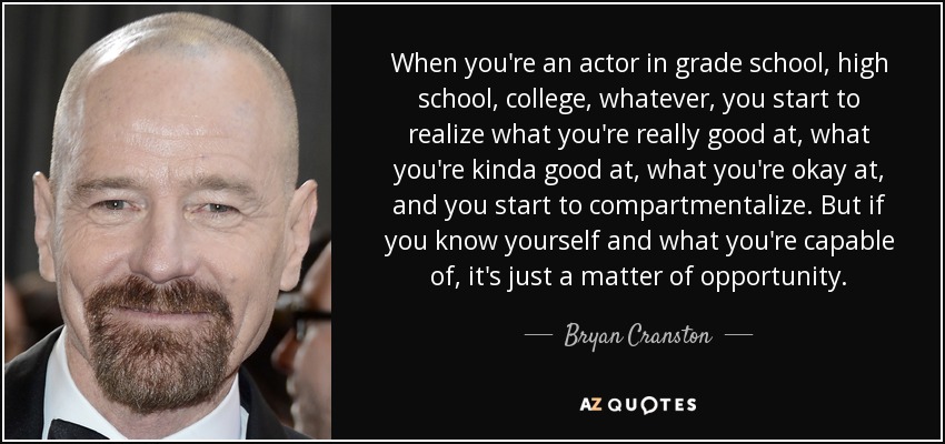 When you're an actor in grade school, high school, college, whatever, you start to realize what you're really good at, what you're kinda good at, what you're okay at, and you start to compartmentalize. But if you know yourself and what you're capable of, it's just a matter of opportunity. - Bryan Cranston