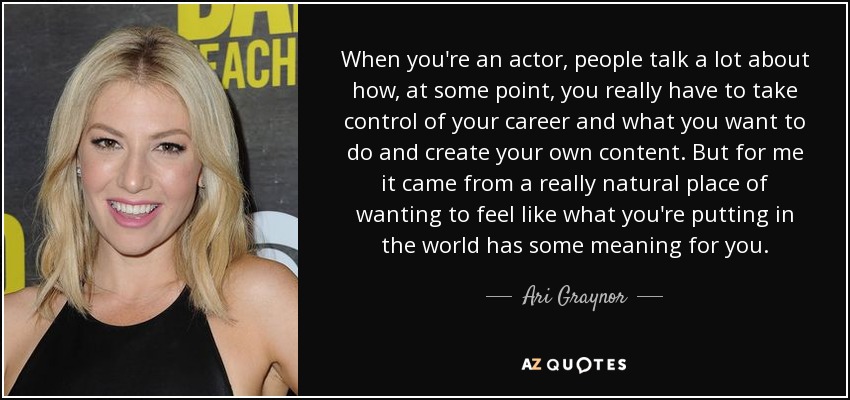 When you're an actor, people talk a lot about how, at some point, you really have to take control of your career and what you want to do and create your own content. But for me it came from a really natural place of wanting to feel like what you're putting in the world has some meaning for you. - Ari Graynor