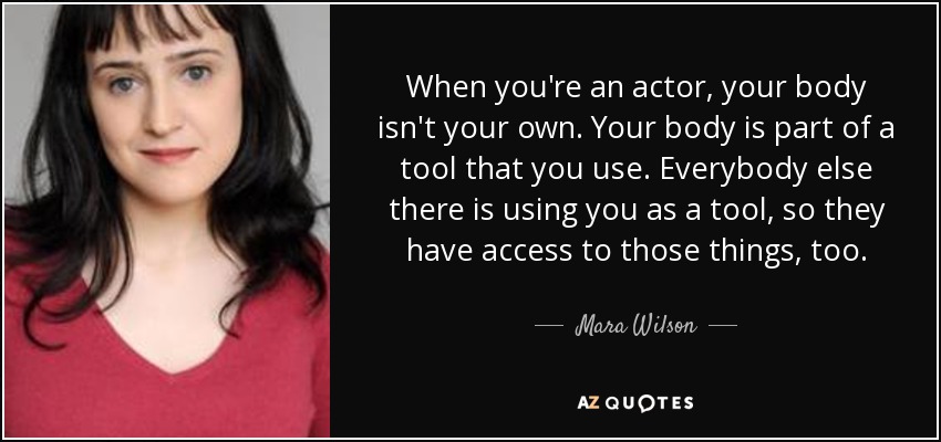 When you're an actor, your body isn't your own. Your body is part of a tool that you use. Everybody else there is using you as a tool, so they have access to those things, too. - Mara Wilson