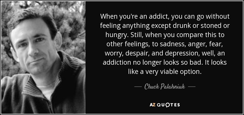 When you're an addict, you can go without feeling anything except drunk or stoned or hungry. Still, when you compare this to other feelings, to sadness, anger, fear, worry, despair, and depression, well, an addiction no longer looks so bad. It looks like a very viable option. - Chuck Palahniuk