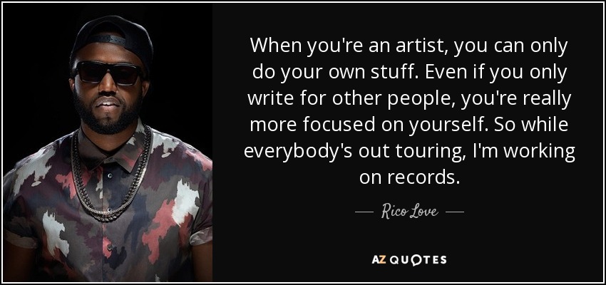 When you're an artist, you can only do your own stuff. Even if you only write for other people, you're really more focused on yourself. So while everybody's out touring, I'm working on records. - Rico Love