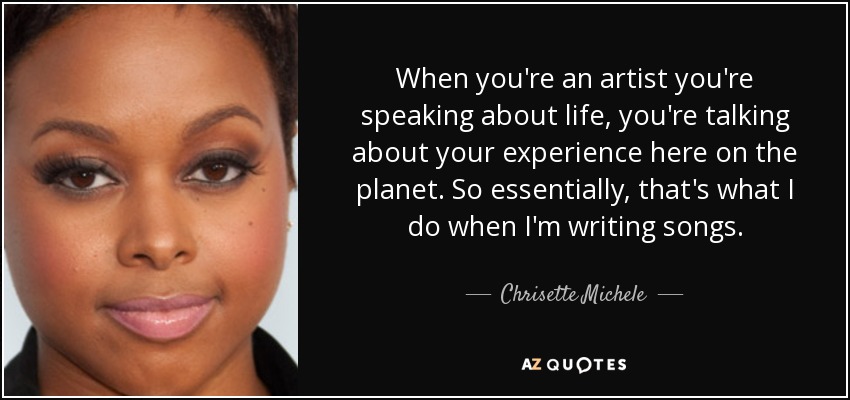 When you're an artist you're speaking about life, you're talking about your experience here on the planet. So essentially, that's what I do when I'm writing songs. - Chrisette Michele