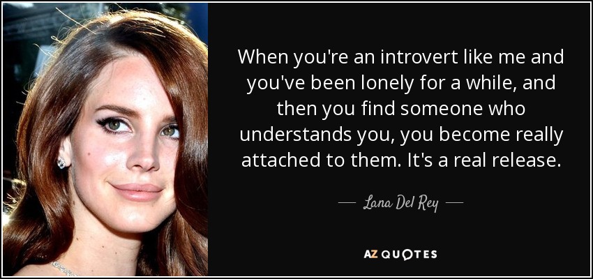 When you're an introvert like me and you've been lonely for a while, and then you find someone who understands you, you become really attached to them. It's a real release. - Lana Del Rey