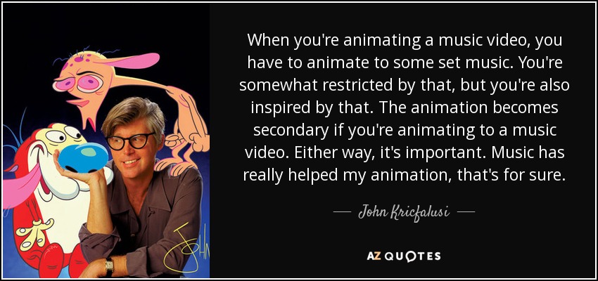 When you're animating a music video, you have to animate to some set music. You're somewhat restricted by that, but you're also inspired by that. The animation becomes secondary if you're animating to a music video. Either way, it's important. Music has really helped my animation, that's for sure. - John Kricfalusi