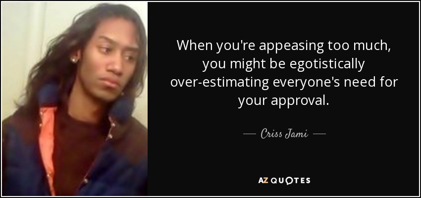 When you're appeasing too much, you might be egotistically over-estimating everyone's need for your approval. - Criss Jami